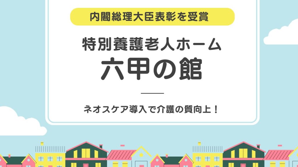 ネオスケア導入で介護の質向上！内閣総理大臣表彰を受賞した[特別養護老人ホーム 六甲の館]を訪問
